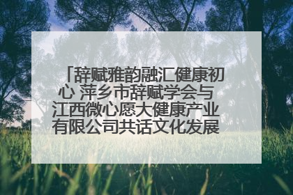 辞赋雅韵融汇健康初心 萍乡市辞赋学会与江西微心愿大健康产业有限公司共话文化发展新篇（图）