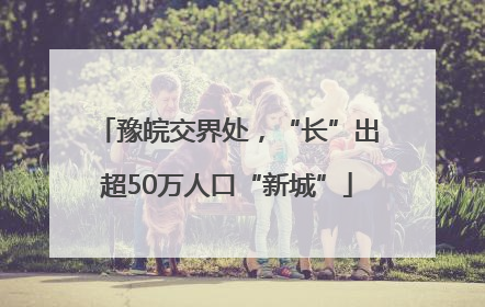 豫皖交界处，“长”出超50万人口“新城”