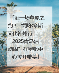 赴一场草原之约！“鄂尔多斯文化神州行——2025青岛活动周”在奥帆中心拉开帷幕