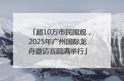 超10万市民围观，2025年广州国际龙舟邀请赛圆满举行