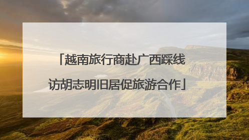 越南旅行商赴广西踩线 访胡志明旧居促旅游合作
