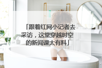 跟着红网小记者去采访，这堂穿越时空的新闻课太有料