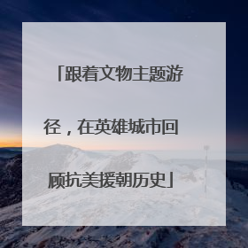 跟着文物主题游径，在英雄城市回顾抗美援朝历史