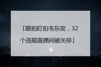 跟拍盯拍韦东奕，32个违规直播间被关停