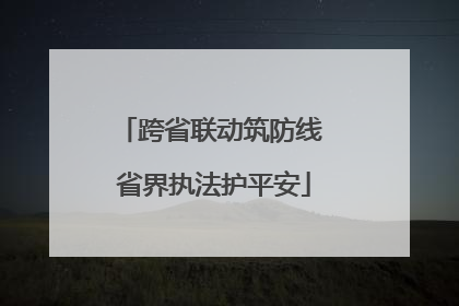 跨省联动筑防线 省界执法护平安
