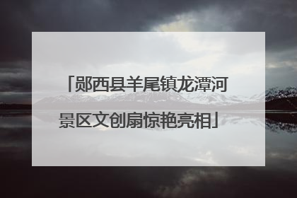 郧西县羊尾镇龙潭河景区文创扇惊艳亮相