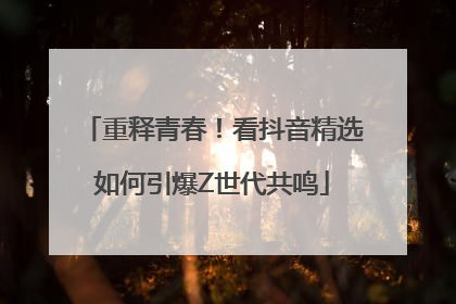 重释青春！看抖音精选如何引爆Z世代共鸣