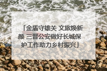 金盾守雄关 文旅焕新颜 三晋公安做好长城保护工作助力乡村振兴