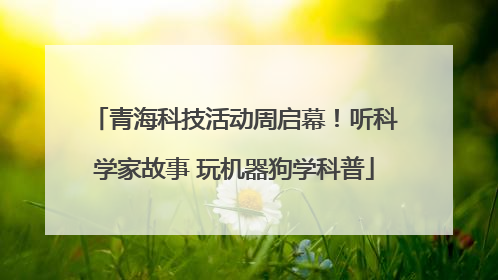 青海科技活动周启幕！听科学家故事 玩机器狗学科普