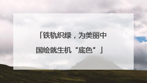 铁轨织绿，为美丽中国绘就生机“底色”