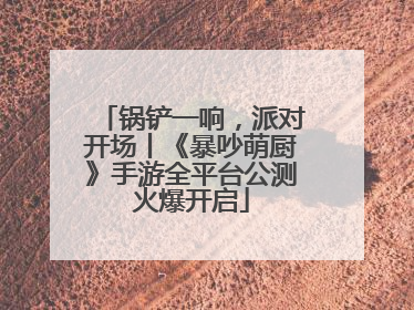 锅铲一响，派对开场丨《暴吵萌厨》手游全平台公测火爆开启