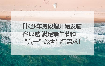 长沙车务段增开始发临客12趟 满足端午节和“六一”旅客出行需求