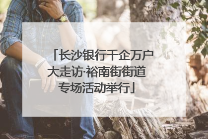长沙银行千企万户大走访·裕南街街道专场活动举行