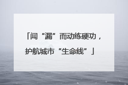 闻“漏”而动练硬功，护航城市“生命线”
