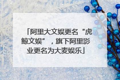 阿里大文娱更名“虎鲸文娱”，旗下阿里影业更名为大麦娱乐
