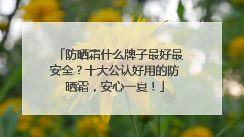 防晒霜什么牌子最好最安全？十大公认好用的防晒霜，安心一夏！