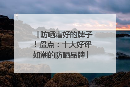防晒霜好的牌子！盘点：十大好评如潮的防晒品牌