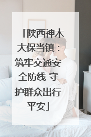 陕西神木大保当镇：筑牢交通安全防线 守护群众出行平安