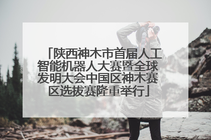 陕西神木市首届人工智能机器人大赛暨全球发明大会中国区神木赛区选拔赛隆重举行