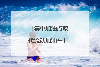 集中加油点取代流动加油车