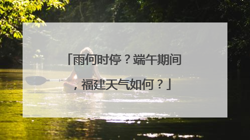 雨何时停？端午期间，福建天气如何？