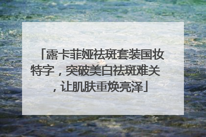 露卡菲娅祛斑套装国妆特字，突破美白祛斑难关，让肌肤重焕亮泽