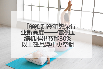 颠覆制冷和热泵行业新高度——信然压缩机推出节能30%以上磁悬浮中央空调和磁悬浮热泵