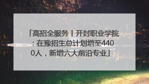 高招全服务丨开封职业学院：在豫招生总计划增至4400人，新增六大前沿专业
