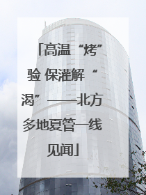 高温“烤”验 保灌解“渴”——北方多地夏管一线见闻