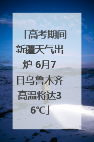 高考期间新疆天气出炉 6月7日乌鲁木齐高温将达36℃
