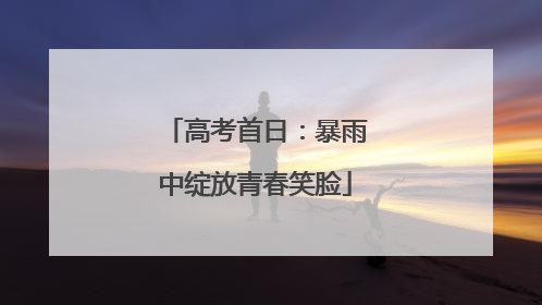 高考首日：暴雨中绽放青春笑脸