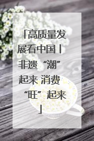 高质量发展看中国丨非遗“潮”起来 消费“旺”起来
