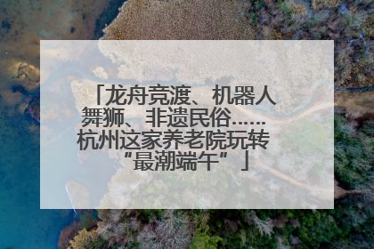 龙舟竞渡、机器人舞狮、非遗民俗……杭州这家养老院玩转“最潮端午”