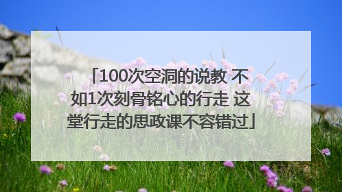 100次空洞的说教 不如1次刻骨铭心的行走 这堂行走的思政课不容错过