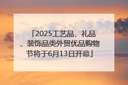 2025工艺品、礼品、装饰品类外贸优品购物节将于6月13日开幕