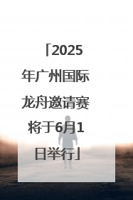 2025年广州国际龙舟邀请赛将于6月1日举行