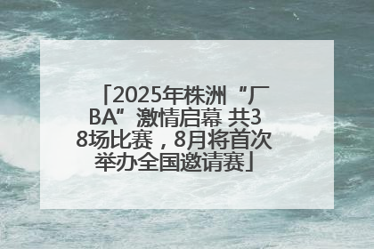 2025年株洲“厂BA”激情启幕 共38场比赛，8月将首次举办全国邀请赛