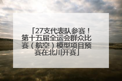 27支代表队参赛！第十五届全运会群众比赛（航空）模型项目预赛在北川开赛
