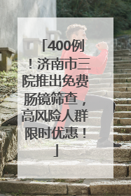 400例！济南市三院推出免费肠镜筛查，高风险人群限时优惠！