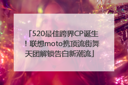 520最佳跨界CP诞生！联想moto携顶流街舞天团解锁告白新潮流