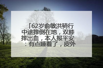 62岁俞敏洪骑行中途摔倒在地，双膝摔出血，本人报平安：有点睡着了，皮外伤，不用担心