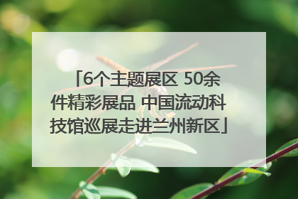 6个主题展区 50余件精彩展品 中国流动科技馆巡展走进兰州新区