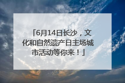 6月14日长沙，文化和自然遗产日主场城市活动等你来！