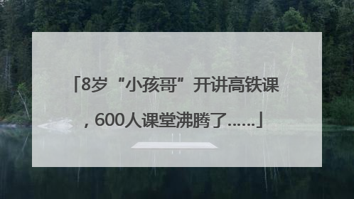 8岁“小孩哥”开讲高铁课，600人课堂沸腾了……