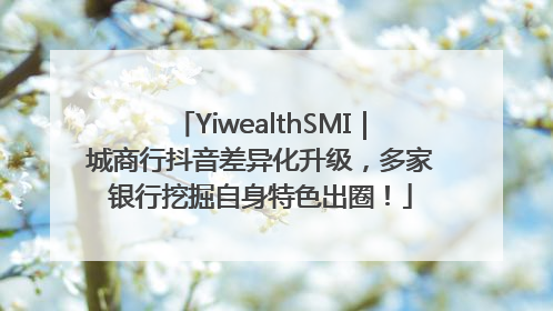 YiwealthSMI｜城商行抖音差异化升级，多家银行挖掘自身特色出圈！